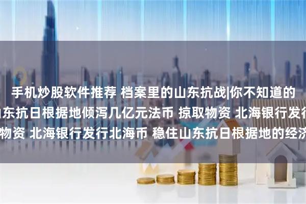 手机炒股软件推荐 档案里的山东抗战|你不知道的“货币斗争” 日军向山东抗日根据地倾泻几亿元法币 掠取物资 北海银行发行北海币 稳住山东抗日根据地的经济和物价