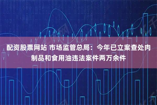 配资股票网站 市场监管总局：今年已立案查处肉制品和食用油违法案件两万余件