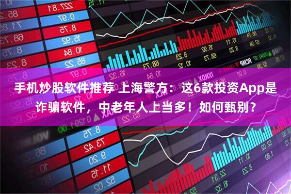 手机炒股软件推荐 上海警方：这6款投资App是诈骗软件，中老年人上当多！如何甄别？