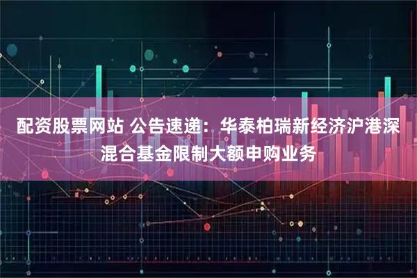 配资股票网站 公告速递：华泰柏瑞新经济沪港深混合基金限制大额申购业务