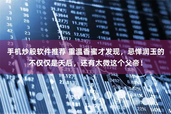 手机炒股软件推荐 重温香蜜才发现，忌惮润玉的不仅仅是天后，还有太微这个父帝！