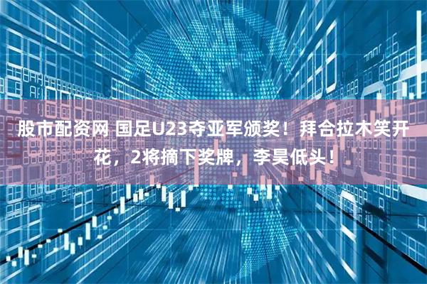 股市配资网 国足U23夺亚军颁奖！拜合拉木笑开花，2将摘下奖牌，李昊低头！