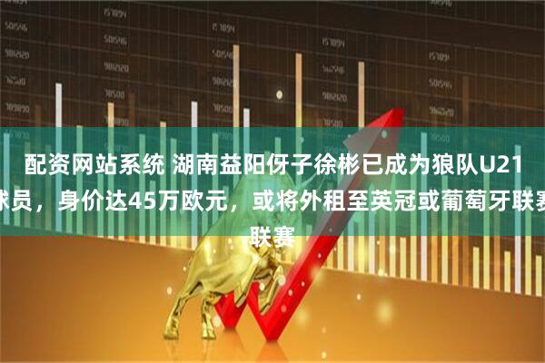 配资网站系统 湖南益阳伢子徐彬已成为狼队U21球员，身价达45万欧元，或将外租至英冠或葡萄牙联赛