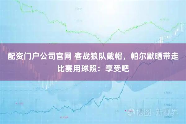 配资门户公司官网 客战狼队戴帽，帕尔默晒带走比赛用球照：享受吧