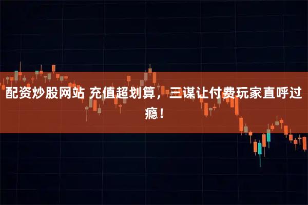 配资炒股网站 充值超划算，三谋让付费玩家直呼过瘾！