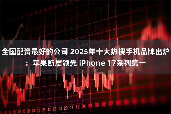 全国配资最好的公司 2025年十大热搜手机品牌出炉：苹果断层领先 iPhone 17系列第一