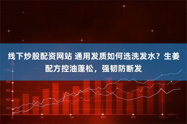 线下炒股配资网站 通用发质如何选洗发水？生姜配方控油蓬松，强韧防断发