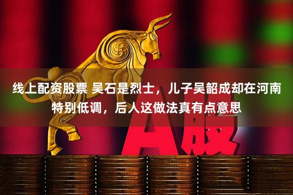 线上配资股票 吴石是烈士，儿子吴韶成却在河南特别低调，后人这做法真有点意思