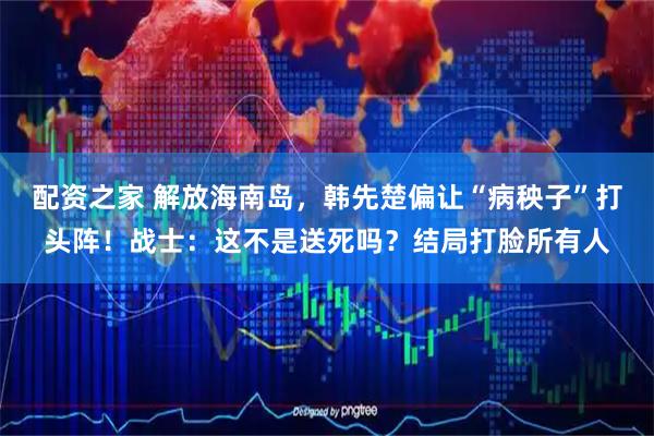 配资之家 解放海南岛，韩先楚偏让“病秧子”打头阵！战士：这不是送死吗？结局打脸所有人