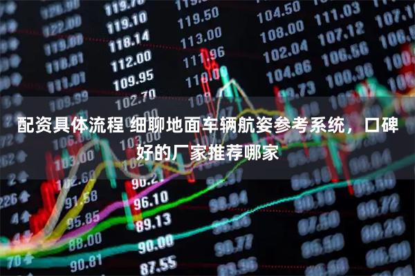 配资具体流程 细聊地面车辆航姿参考系统，口碑好的厂家推荐哪家