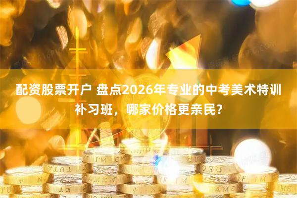 配资股票开户 盘点2026年专业的中考美术特训补习班，哪家价格更亲民？