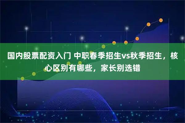 国内股票配资入门 中职春季招生vs秋季招生，核心区别有哪些，家长别选错