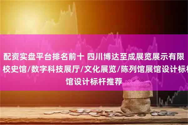 配资实盘平台排名前十 四川博达至成展览展示有限公司：校史馆/数字科技展厅/文化展览/陈列馆展馆设计标杆推荐