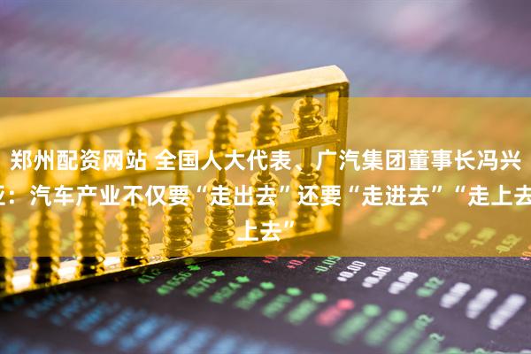 郑州配资网站 全国人大代表、广汽集团董事长冯兴亚：汽车产业不仅要“走出去”还要“走进去”“走上去”