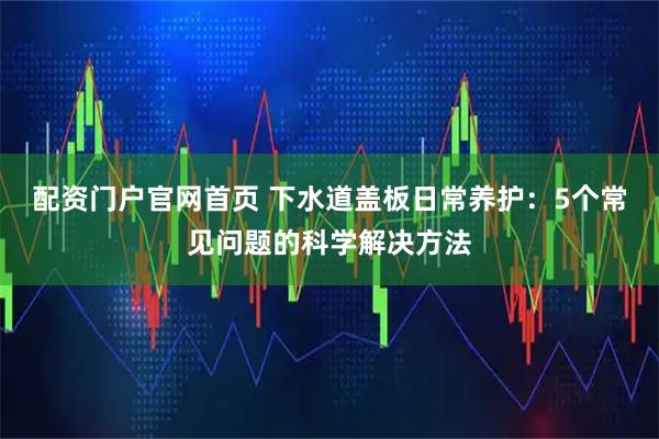 配资门户官网首页 下水道盖板日常养护：5个常见问题的科学解决方法