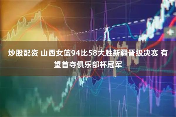 炒股配资 山西女篮94比58大胜新疆晋级决赛 有望首夺俱乐部杯冠军