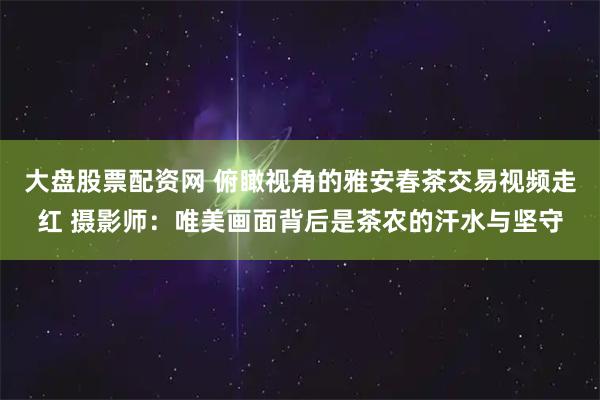 大盘股票配资网 俯瞰视角的雅安春茶交易视频走红 摄影师：唯美画面背后是茶农的汗水与坚守