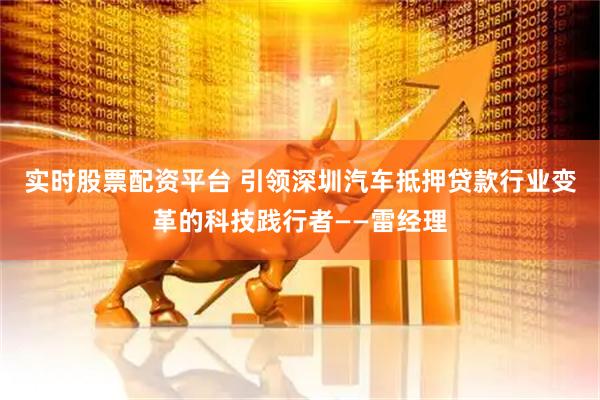 实时股票配资平台 引领深圳汽车抵押贷款行业变革的科技践行者——雷经理