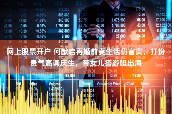 网上股票开户 何猷启再婚前妻生活仍富贵，打扮贵气高调庆生，带女儿搭游艇出海