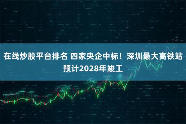 在线炒股平台排名 四家央企中标！深圳最大高铁站预计2028年竣工