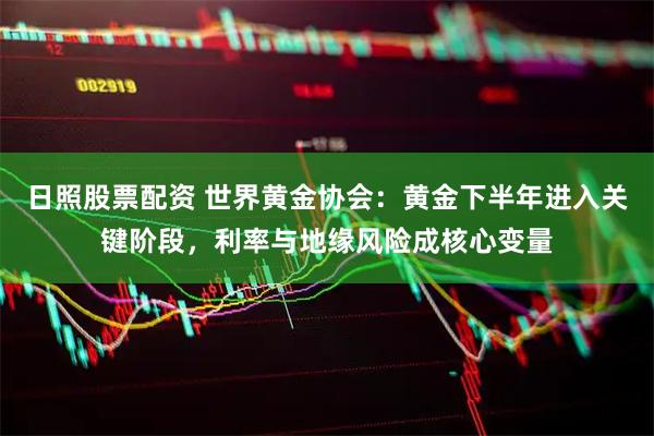 日照股票配资 世界黄金协会：黄金下半年进入关键阶段，利率与地缘风险成核心变量